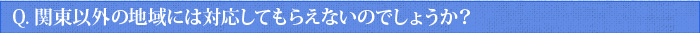 Q.関東以外の地域には対応してもらえないのでしょうか？